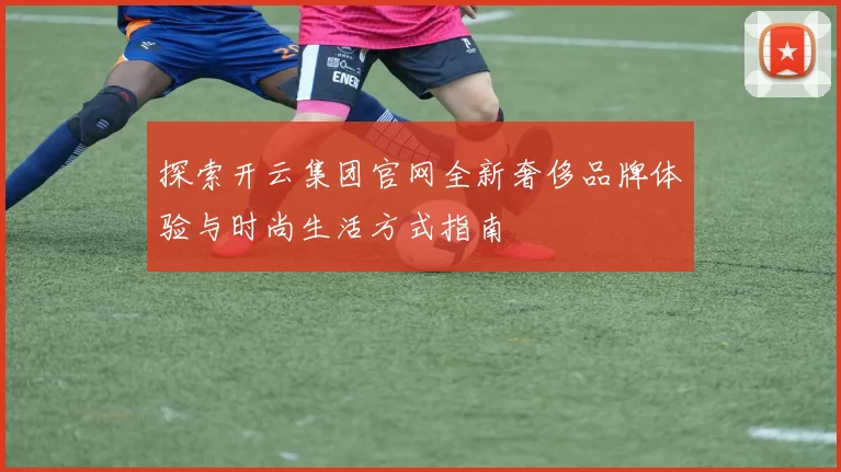 探索开云集团官网全新奢侈品牌体验与时尚生活方式指南