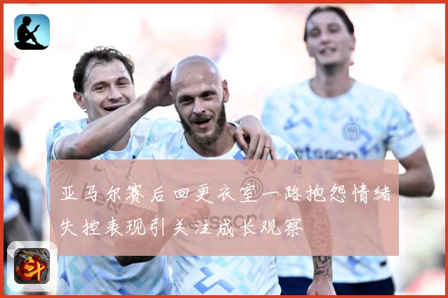 亚马尔赛后回更衣室一路抱怨情绪失控表现引关注成长观察