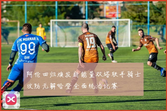 阿伦回归焕发新能量双塔联手骑士攻防无解哈登全面统治比赛