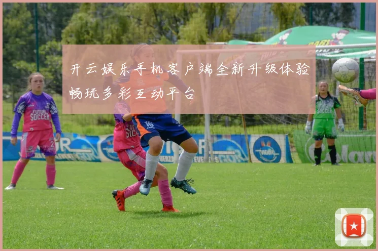 开云娱乐手机客户端全新升级体验畅玩多彩互动平台