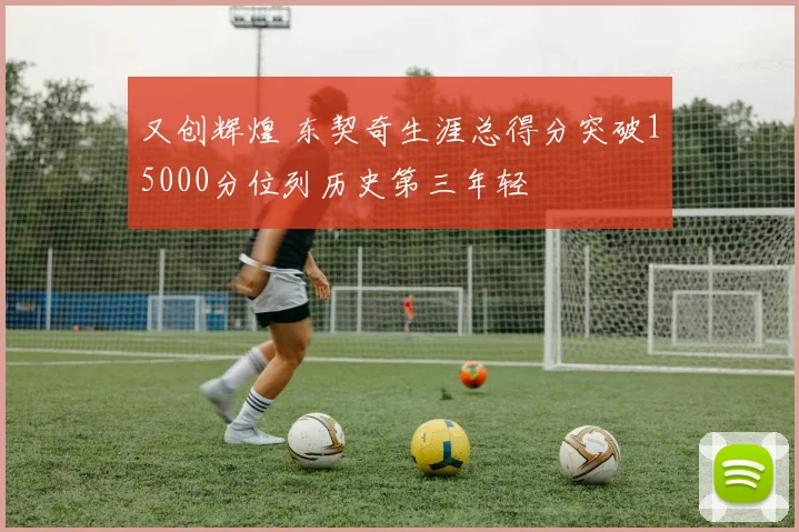 又创辉煌 东契奇生涯总得分突破15000分位列历史第三年轻