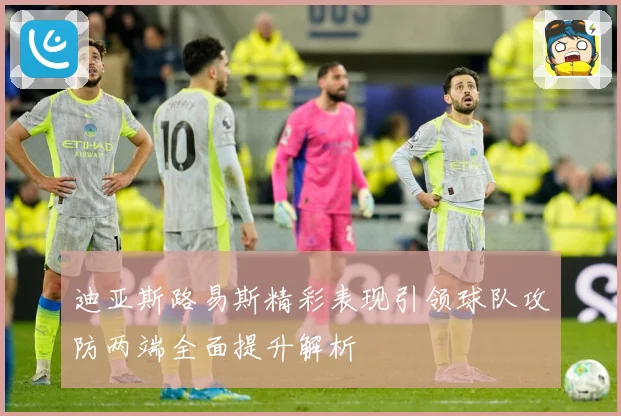 迪亚斯路易斯精彩表现引领球队攻防两端全面提升解析