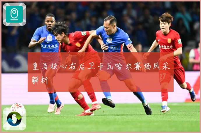 皇马核心右后卫卡瓦哈尔赛场风采解析
