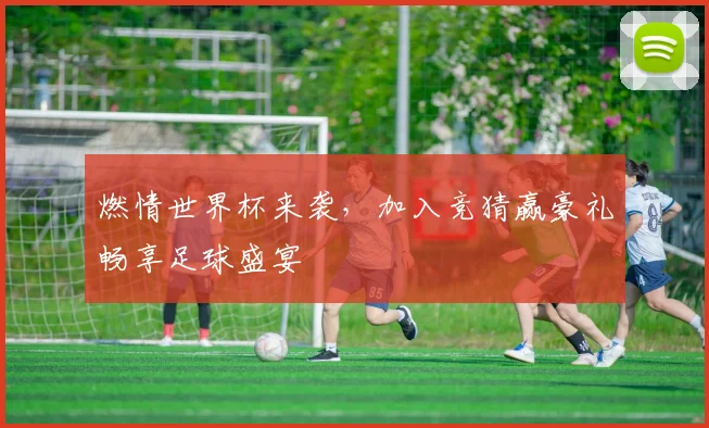 燃情世界杯来袭，加入竞猜赢豪礼畅享足球盛宴