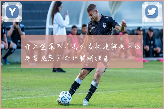 开云登录不了怎么办快速解决方法与常见原因全面解析指南