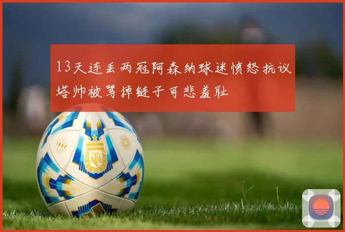 13天连丢两冠阿森纳球迷愤怒抗议塔帅被骂掉链子可悲羞耻