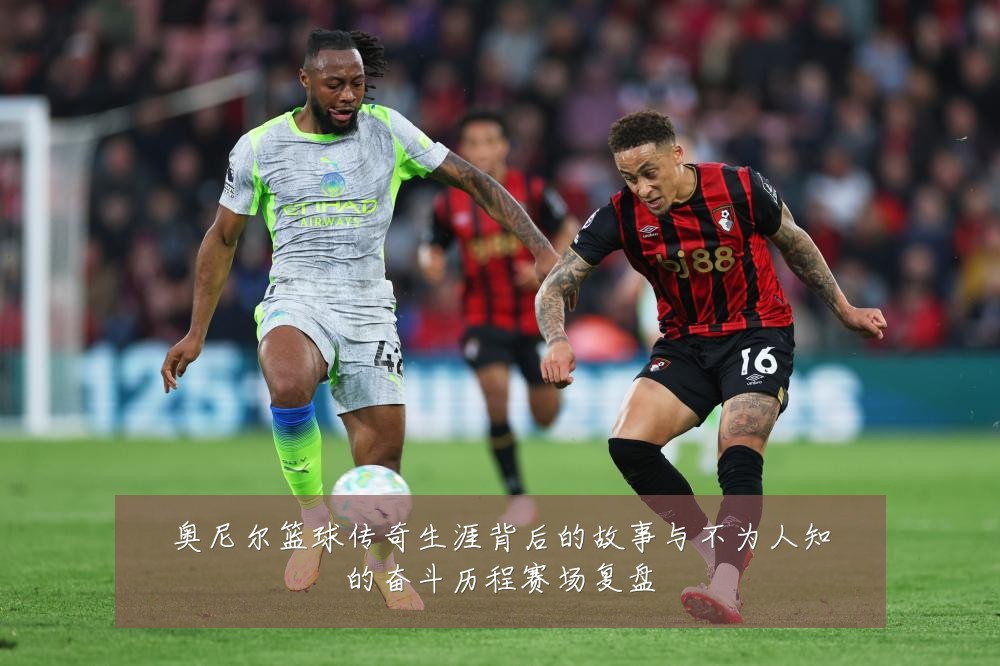 奥尼尔篮球传奇生涯背后的故事与不为人知的奋斗历程赛场复盘